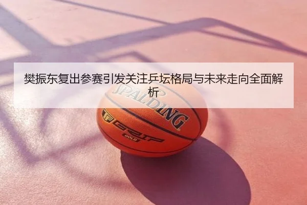樊振东复出参赛引发关注乒坛格局与未来走向全面解析